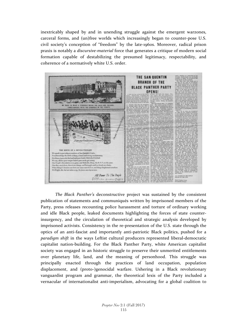 inextricably shaped by and in unending struggle against the emergent warzones,
carceral forms, and (un)free worlds which increasingly began to counter-pose U.S.
civil society's conception of “freedom” by the late-1960s. Moreover, radical prison
praxis is notably a discursive-material force that generates a critique of modern social
formation capable of destabilizing the presumed legitimacy, respectability, and
coherence of a normatively white U.S. order.

H
ii

Hi

Ht

i
y
it

AI Pier To The Pape
BPP avers Cab

te

 

The Black Panther’s deconstructive project was sustained by the consistent
publication of statements and communiqués written by imprisoned members of the
Party, press releases recounting police harassment and torture of ordinary working
and idle Black people, leaked documents highlighting the forces of state counter-
insurgency, and the circulation of theoretical and strategic analysis developed by
imprisoned activists. Consistency in the re-presentation of the U.S. state through the
optics of an anti-fascist and importantly anti-patriotic Black politics, pushed for a
paradigm shift in the ways Leftist cultural producers represented liberal-democratic
capitalist nation-building. For the Black Panther Party, white American capitalist
society was engaged in an historic struggle to preserve their unmerited entitlements

 

 

 

over planetary life, land, and the meaning of personhood. This struggle was
principally enacted through the practices of land occupation, population
displacement, and (proto-)genocidal warfare. Ushering in a Black revolutionary
vanguardist program and grammar, the theoretical lexis of the Party included a
vernacular of internationalist anti-imperialism, advocating for a global coalition to

Propter Now 2:1 (Fall 2017)
115

